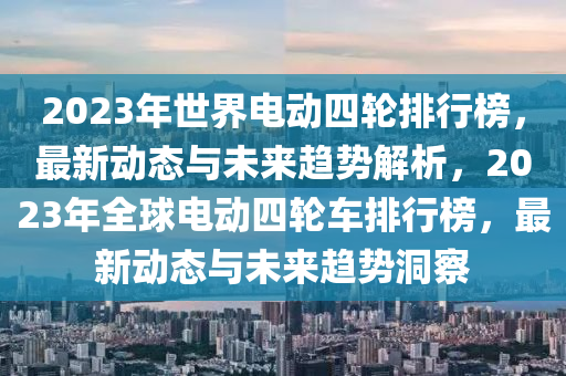 2023年世界電動(dòng)四輪排行榜，最新動(dòng)態(tài)與未來趨勢(shì)解析，2023年全球電動(dòng)四輪車排行榜，最新動(dòng)態(tài)與未來趨勢(shì)洞察