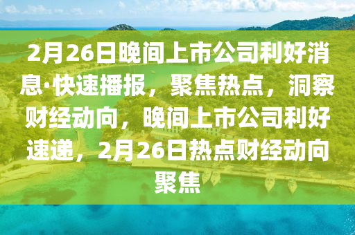 2月26日晚間上市公司利好消息·快速播報，聚焦熱點，洞察財經(jīng)動向，晚間上市公司利好速遞，2月26日熱點財經(jīng)動向聚焦
