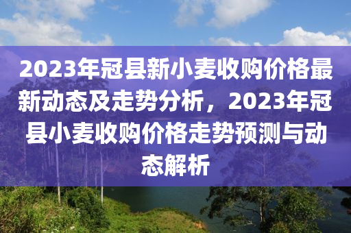2023年冠縣新小麥?zhǔn)召?gòu)價(jià)格最新動(dòng)態(tài)及走勢(shì)分析，2023年冠縣小麥?zhǔn)召?gòu)價(jià)格走勢(shì)預(yù)測(cè)與動(dòng)態(tài)解析