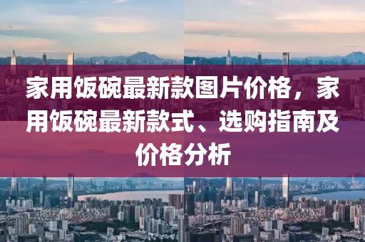 家用飯碗最新款圖片價(jià)格，家用飯碗最新款式、選購(gòu)指南及價(jià)格分析