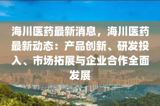海川醫(yī)藥最新消息，海川醫(yī)藥最新動(dòng)態(tài)：產(chǎn)品創(chuàng)新、研發(fā)投入、市場(chǎng)拓展與企業(yè)合作全面發(fā)展