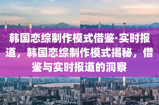 韓國(guó)戀綜制作模式借鑒·實(shí)時(shí)報(bào)道，韓國(guó)戀綜制作模式揭秘，借鑒與實(shí)時(shí)報(bào)道的洞察