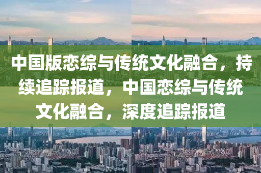 中國版戀綜與傳統(tǒng)文化融合，持續(xù)追蹤報道，中國戀綜與傳統(tǒng)文化融合，深度追蹤報道