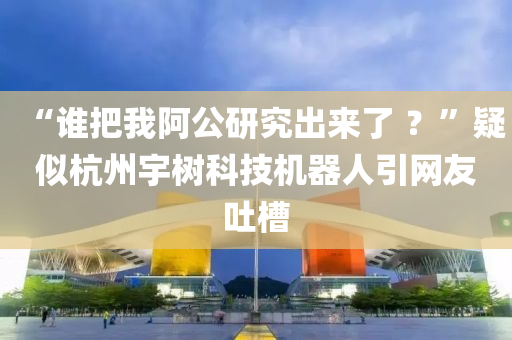 “誰把我阿公研究出來了 ？”疑似杭州宇樹科技機(jī)器人引網(wǎng)友吐槽