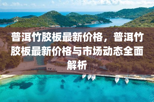 普洱竹膠板最新價(jià)格，普洱竹膠板最新價(jià)格與市場(chǎng)動(dòng)態(tài)全面解析