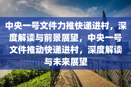 中央一號(hào)文件力推快遞進(jìn)村，深度解讀與前景展望，中央一號(hào)文件推動(dòng)快遞進(jìn)村，深度解讀與未來(lái)展望