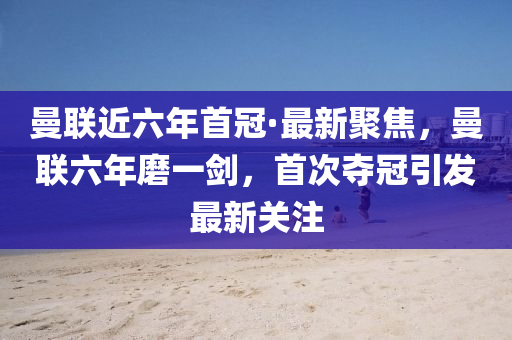 曼聯(lián)近六年首冠·最新聚焦，曼聯(lián)六年磨一劍，首次奪冠引發(fā)最新關(guān)注