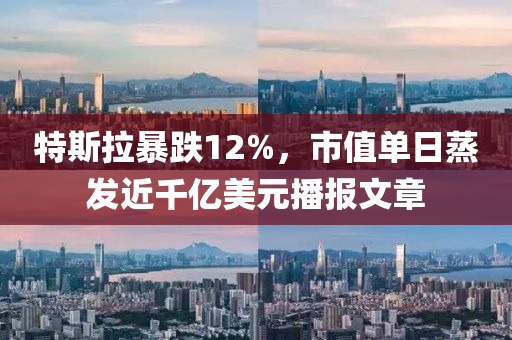 特斯拉暴跌12%，市值單日蒸發(fā)近千億美元播報文章