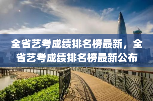 全省藝考成績排名榜最新，全省藝考成績排名榜最新公布