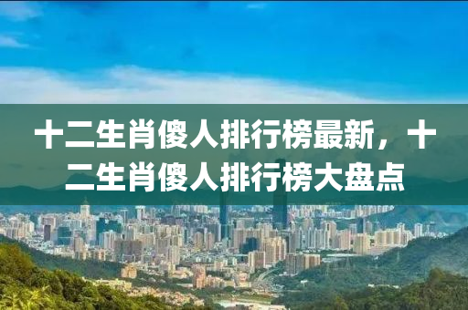 十二生肖傻人排行榜最新，十二生肖傻人排行榜大盤點(diǎn)