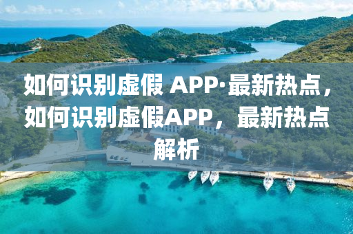 如何識(shí)別虛假 APP·最新熱點(diǎn)，如何識(shí)別虛假APP，最新熱點(diǎn)解析