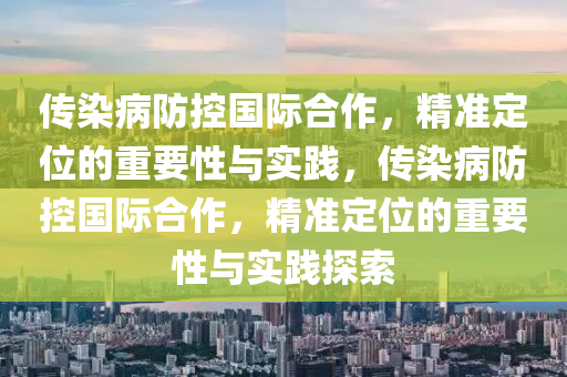 傳染病防控國(guó)際合作，精準(zhǔn)定位的重要性與實(shí)踐，傳染病防控國(guó)際合作，精準(zhǔn)定位的重要性與實(shí)踐探索