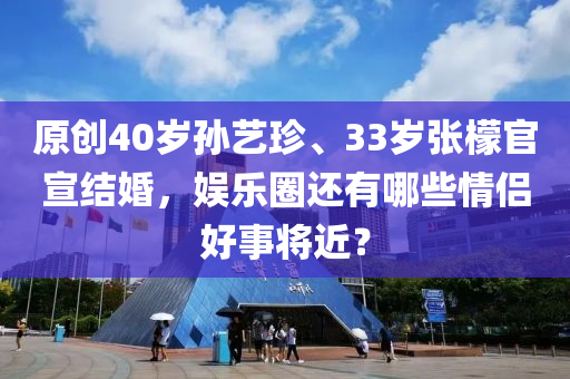 原創(chuàng)40歲孫藝珍、33歲張檬官宣結(jié)婚，娛樂(lè)圈還有哪些情侶好事將近？