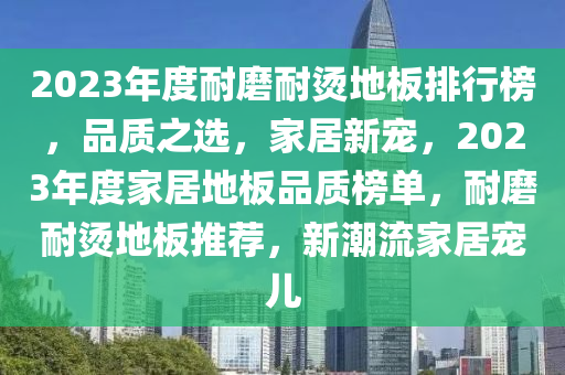 2023年度耐磨耐燙地板排行榜，品質(zhì)之選，家居新寵，2023年度家居地板品質(zhì)榜單，耐磨耐燙地板推薦，新潮流家居寵兒