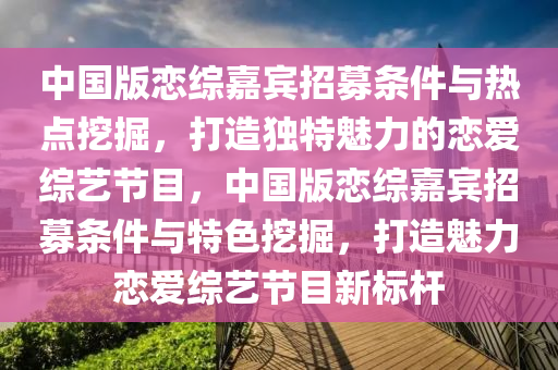 中國版戀綜嘉賓招募條件與熱點挖掘，打造獨特魅力的戀愛綜藝節(jié)目，中國版戀綜嘉賓招募條件與特色挖掘，打造魅力戀愛綜藝節(jié)目新標桿