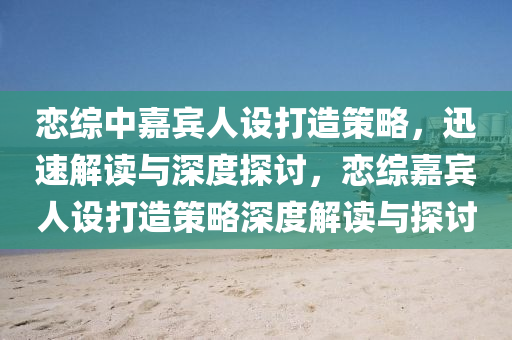 戀綜中嘉賓人設打造策略，迅速解讀與深度探討，戀綜嘉賓人設打造策略深度解讀與探討