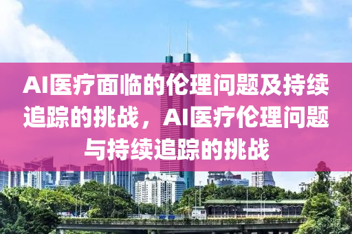 AI醫(yī)療面臨的倫理問題及持續(xù)追蹤的挑戰(zhàn)，AI醫(yī)療倫理問題與持續(xù)追蹤的挑戰(zhàn)
