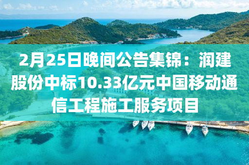 2月25日晚間公告集錦：潤建股份中標10.33億元中國移動通信工程施工服務項目