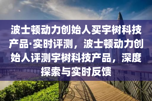 波士頓動力創(chuàng)始人買宇樹科技產(chǎn)品·實時評測，波士頓動力創(chuàng)始人評測宇樹科技產(chǎn)品，深度探索與實時反饋