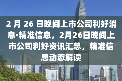 2 月 26 日晚間上市公司利好消息·精準信息，2月26日晚間上市公司利好資訊匯總，精準信息動態(tài)解讀