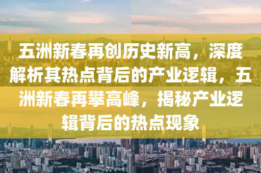 五洲新春再創(chuàng)歷史新高，深度解析其熱點(diǎn)背后的產(chǎn)業(yè)邏輯，五洲新春再攀高峰，揭秘產(chǎn)業(yè)邏輯背后的熱點(diǎn)現(xiàn)象