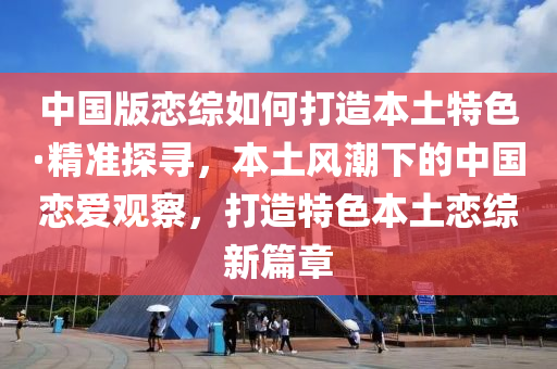 中國版戀綜如何打造本土特色·精準(zhǔn)探尋，本土風(fēng)潮下的中國戀愛觀察，打造特色本土戀綜新篇章