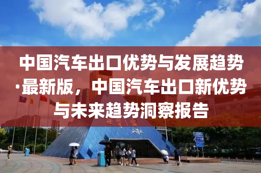 中國汽車出口優(yōu)勢與發(fā)展趨勢·最新版，中國汽車出口新優(yōu)勢與未來趨勢洞察報告