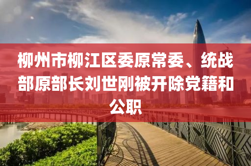 柳州市柳江區(qū)委原常委、統(tǒng)戰(zhàn)部原部長劉世剛被開除黨籍和公職