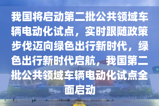 我國將啟動第二批公共領(lǐng)域車輛電動化試點，實時跟隨政策步伐邁向綠色出行新時代，綠色出行新時代啟航，我國第二批公共領(lǐng)域車輛電動化試點全面啟動