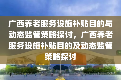 廣西養(yǎng)老服務(wù)設(shè)施補(bǔ)貼目的與動(dòng)態(tài)監(jiān)管策略探討，廣西養(yǎng)老服務(wù)設(shè)施補(bǔ)貼目的及動(dòng)態(tài)監(jiān)管策略探討