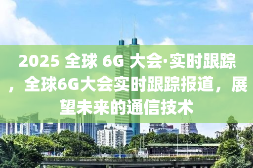 2025 全球 6G 大會·實時跟蹤，全球6G大會實時跟蹤報道，展望未來的通信技術