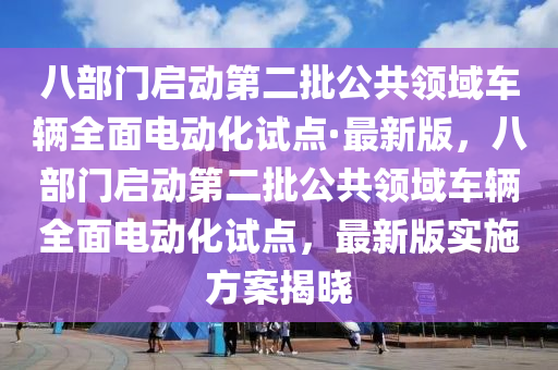 八部門啟動第二批公共領域車輛全面電動化試點·最新版，八部門啟動第二批公共領域車輛全面電動化試點，最新版實施方案揭曉