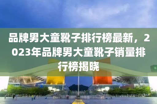 品牌男大童靴子排行榜最新，2023年品牌男大童靴子銷量排行榜揭曉