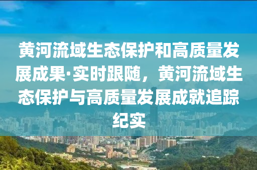 黃河流域生態(tài)保護和高質(zhì)量發(fā)展成果·實時跟隨，黃河流域生態(tài)保護與高質(zhì)量發(fā)展成就追蹤紀(jì)實