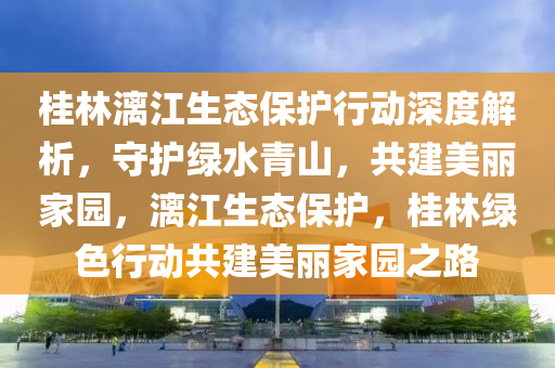 桂林漓江生態(tài)保護行動深度解析，守護綠水青山，共建美麗家園，漓江生態(tài)保護，桂林綠色行動共建美麗家園之路