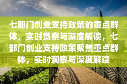七部門(mén)創(chuàng)業(yè)支持政策的重點(diǎn)群體，實(shí)時(shí)覺(jué)察與深度解讀，七部門(mén)創(chuàng)業(yè)支持政策聚焦重點(diǎn)群體，實(shí)時(shí)洞察與深度解讀