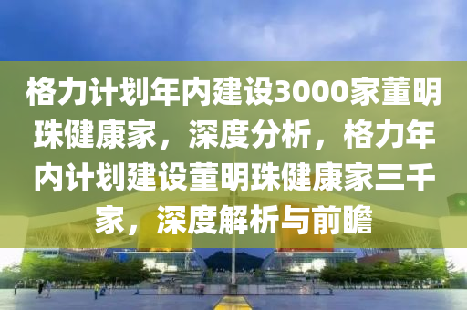 格力計劃年內(nèi)建設(shè)3000家董明珠健康家，深度分析，格力年內(nèi)計劃建設(shè)董明珠健康家三千家，深度解析與前瞻