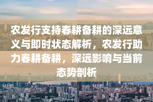 農(nóng)發(fā)行支持春耕備耕的深遠(yuǎn)意義與即時狀態(tài)解析，農(nóng)發(fā)行助力春耕備耕，深遠(yuǎn)影響與當(dāng)前態(tài)勢剖析