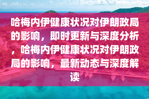 哈梅內伊健康狀況對伊朗政局的影響，即時更新與深度分析，哈梅內伊健康狀況對伊朗政局的影響，最新動態(tài)與深度解讀