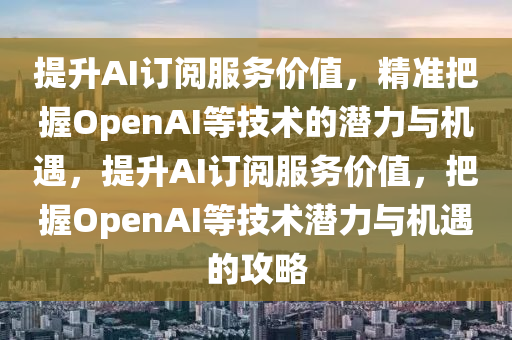 提升AI訂閱服務價值，精準把握OpenAI等技術的潛力與機遇，提升AI訂閱服務價值，把握OpenAI等技術潛力與機遇的攻略