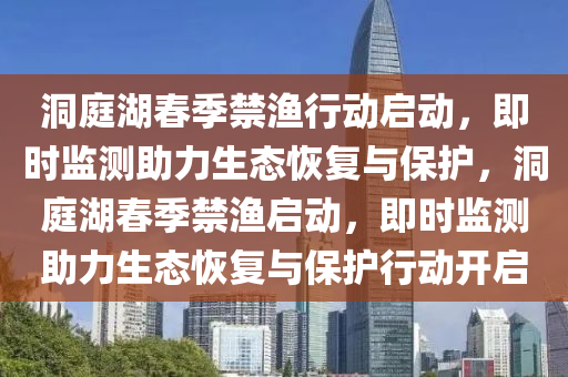 洞庭湖春季禁漁行動啟動，即時監(jiān)測助力生態(tài)恢復與保護，洞庭湖春季禁漁啟動，即時監(jiān)測助力生態(tài)恢復與保護行動開啟