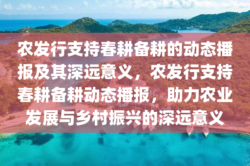 農(nóng)發(fā)行支持春耕備耕的動態(tài)播報及其深遠意義，農(nóng)發(fā)行支持春耕備耕動態(tài)播報，助力農(nóng)業(yè)發(fā)展與鄉(xiāng)村振興的深遠意義
