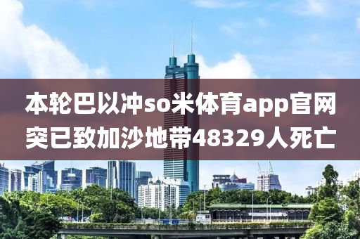 本輪巴以沖so米體育app官網(wǎng)突已致加沙地帶48329人死亡