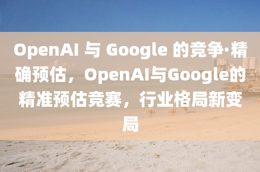 OpenAI 與 Google 的競爭·精確預估，OpenAI與Google的精準預估競賽，行業(yè)格局新變局
