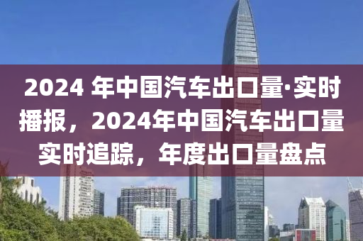 2024 年中國汽車出口量·實時播報，2024年中國汽車出口量實時追蹤，年度出口量盤點