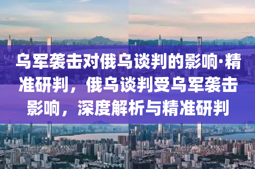 烏軍襲擊對俄烏談判的影響·精準研判，俄烏談判受烏軍襲擊影響，深度解析與精準研判