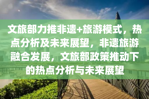 文旅部力推非遺+旅游模式，熱點(diǎn)分析及未來(lái)展望，非遺旅游融合發(fā)展，文旅部政策推動(dòng)下的熱點(diǎn)分析與未來(lái)展望