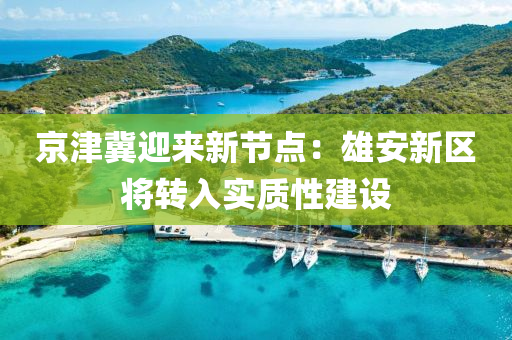京津冀迎來新節(jié)點：雄安新區(qū)將轉入實質性建設