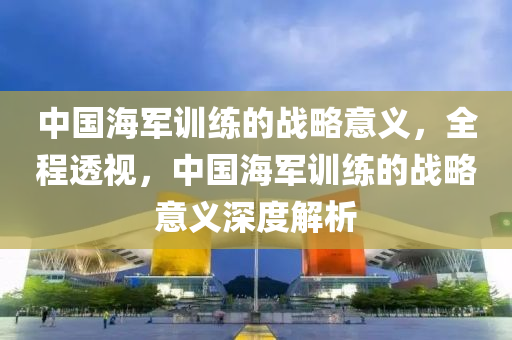 中國海軍訓練的戰(zhàn)略意義，全程透視，中國海軍訓練的戰(zhàn)略意義深度解析