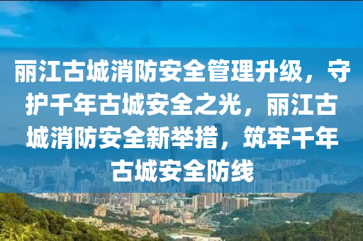 麗江古城消防安全管理升級(jí)，守護(hù)千年古城安全之光，麗江古城消防安全新舉措，筑牢千年古城安全防線